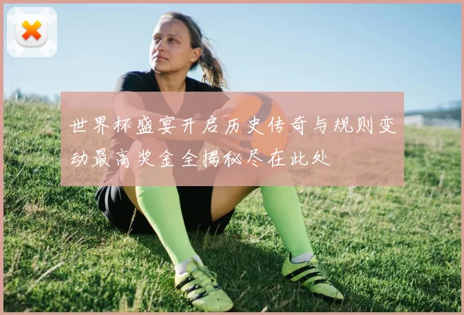 世界杯盛宴开启历史传奇与规则变动最高奖金全揭秘尽在此处