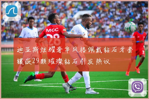 迪亚斯炫耀奢华风格佩戴钻石牙套镶嵌29颗璀璨钻石引发热议