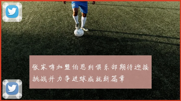 张家鸣加盟伯恩利俱乐部期待迎接挑战并力争进球成就新篇章