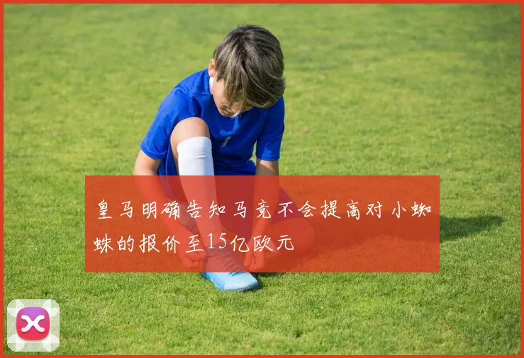 皇马明确告知马竞不会提高对小蜘蛛的报价至15亿欧元