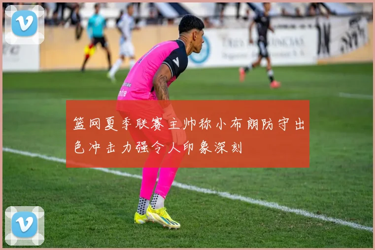 篮网夏季联赛主帅称小布朗防守出色冲击力强令人印象深刻