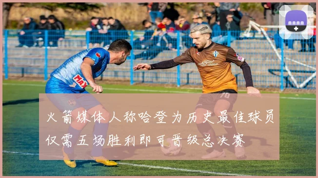 火箭媒体人称哈登为历史最佳球员仅需五场胜利即可晋级总决赛