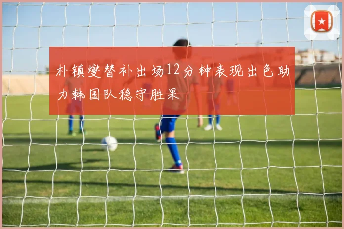 朴镇燮替补出场12分钟表现出色助力韩国队稳守胜果