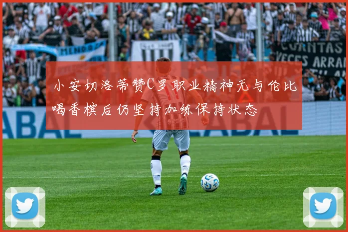 小安切洛蒂赞C罗职业精神无与伦比喝香槟后仍坚持加练保持状态