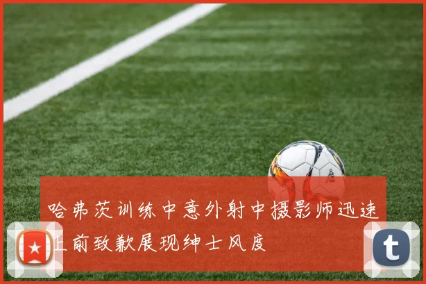 哈弗茨训练中意外射中摄影师迅速上前致歉展现绅士风度