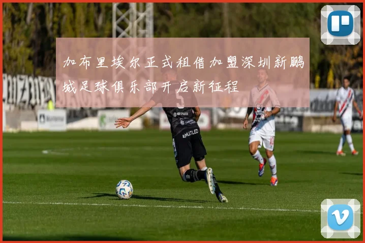 加布里埃尔正式租借加盟深圳新鹏城足球俱乐部开启新征程
