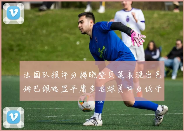 法国队报评分揭晓登贝莱表现出色姆巴佩略显平庸多名球员评分低于六分