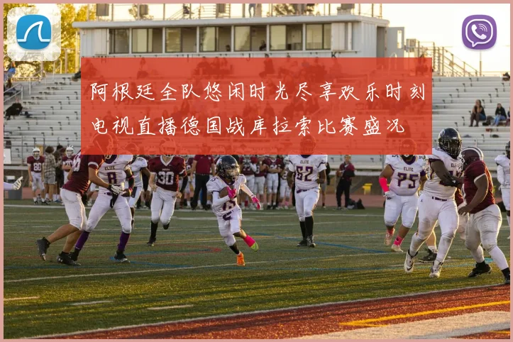 阿根廷全队悠闲时光尽享欢乐时刻电视直播德国战库拉索比赛盛况