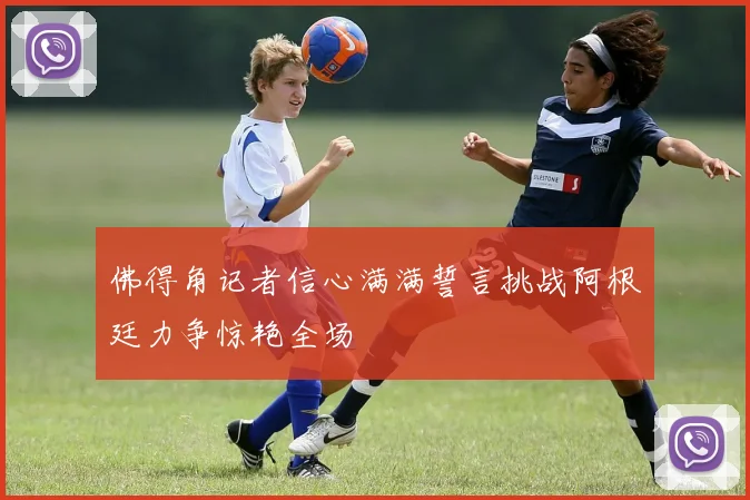 佛得角记者信心满满誓言挑战阿根廷力争惊艳全场