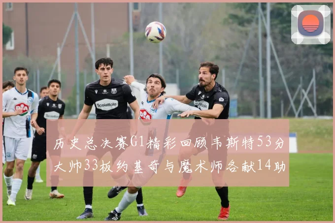 历史总决赛G1精彩回顾韦斯特53分大帅33板约基奇与魔术师各献14助攻