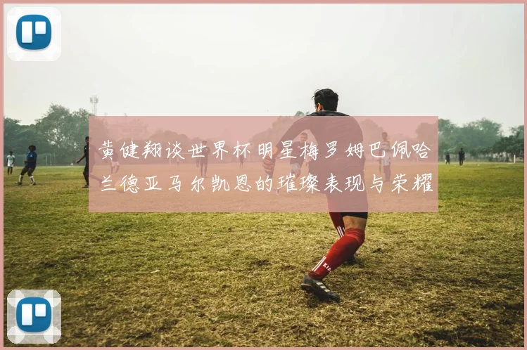 黄健翔谈世界杯明星梅罗姆巴佩哈兰德亚马尔凯恩的璀璨表现与荣耀时刻